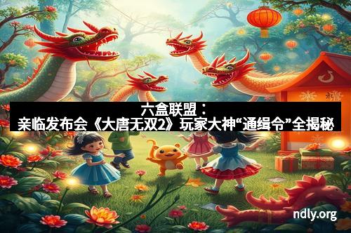 六盒联盟:亲临发布会《大唐无双2》玩家大神“通缉令”全揭秘